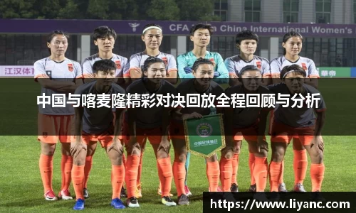 中国与喀麦隆精彩对决回放全程回顾与分析